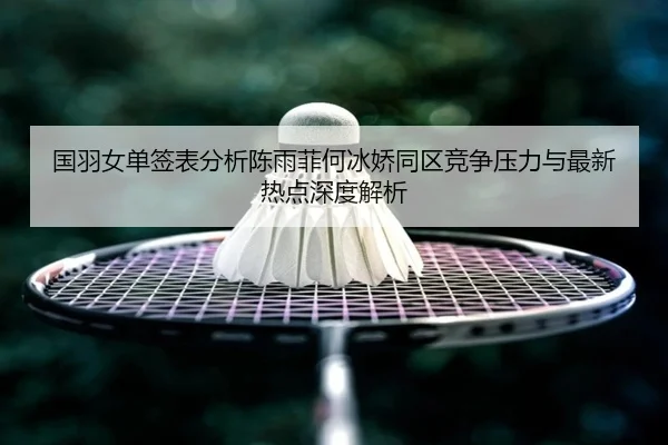国羽女单签表分析陈雨菲何冰娇同区竞争压力与最新热点深度解析